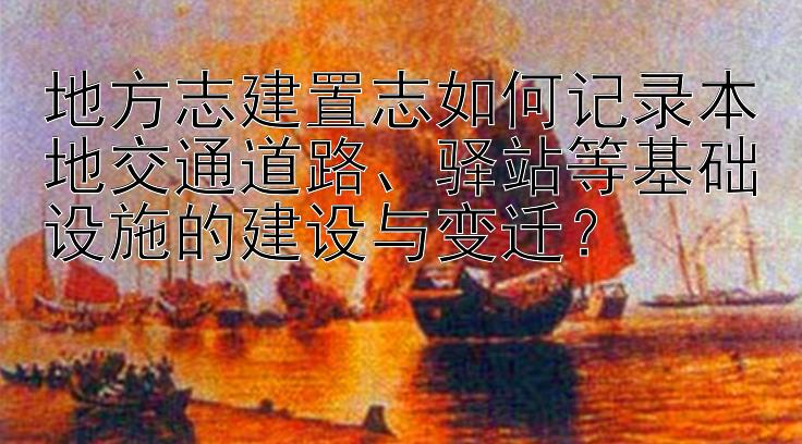 地方志建置志如何记录本地交通道路、驿站等基础设施的建设与变迁？